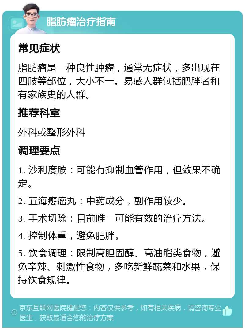 脂肪瘤治疗指南 常见症状 脂肪瘤是一种良性肿瘤，通常无症状，多出现在四肢等部位，大小不一。易感人群包括肥胖者和有家族史的人群。 推荐科室 外科或整形外科 调理要点 1. 沙利度胺：可能有抑制血管作用，但效果不确定。 2. 五海瘿瘤丸：中药成分，副作用较少。 3. 手术切除：目前唯一可能有效的治疗方法。 4. 控制体重，避免肥胖。 5. 饮食调理：限制高胆固醇、高油脂类食物，避免辛辣、刺激性食物，多吃新鲜蔬菜和水果，保持饮食规律。