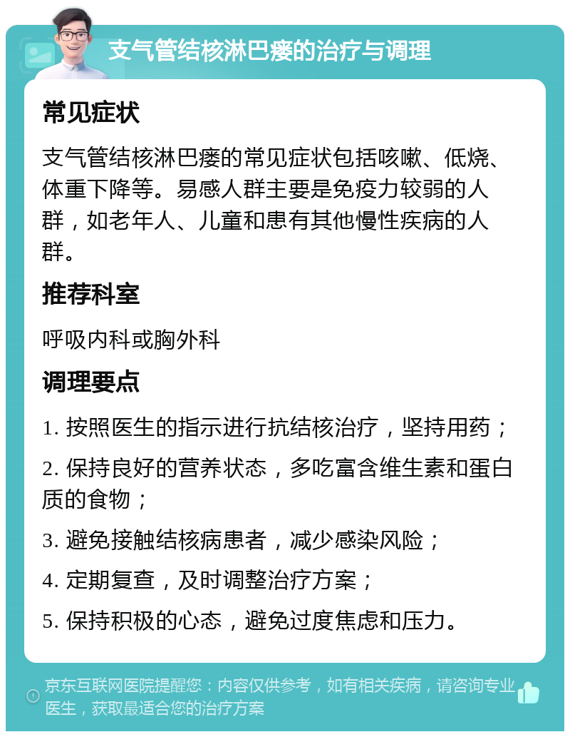 支气管结核淋巴瘘的治疗与调理 常见症状 支气管结核淋巴瘘的常见症状包括咳嗽、低烧、体重下降等。易感人群主要是免疫力较弱的人群，如老年人、儿童和患有其他慢性疾病的人群。 推荐科室 呼吸内科或胸外科 调理要点 1. 按照医生的指示进行抗结核治疗，坚持用药； 2. 保持良好的营养状态，多吃富含维生素和蛋白质的食物； 3. 避免接触结核病患者，减少感染风险； 4. 定期复查，及时调整治疗方案； 5. 保持积极的心态，避免过度焦虑和压力。