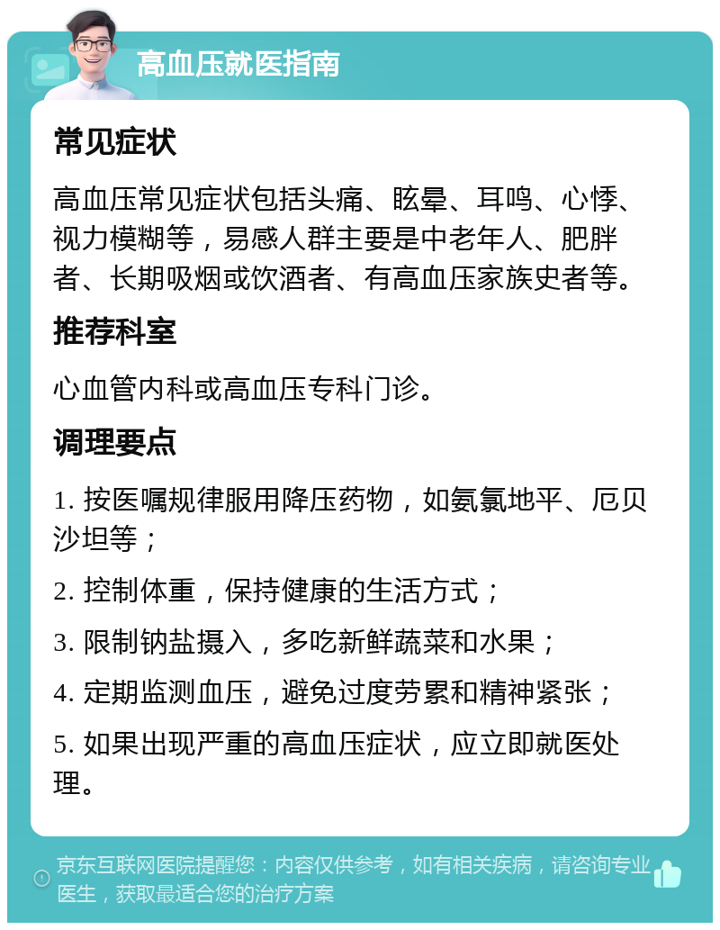 高血压就医指南 常见症状 高血压常见症状包括头痛、眩晕、耳鸣、心悸、视力模糊等，易感人群主要是中老年人、肥胖者、长期吸烟或饮酒者、有高血压家族史者等。 推荐科室 心血管内科或高血压专科门诊。 调理要点 1. 按医嘱规律服用降压药物，如氨氯地平、厄贝沙坦等； 2. 控制体重，保持健康的生活方式； 3. 限制钠盐摄入，多吃新鲜蔬菜和水果； 4. 定期监测血压，避免过度劳累和精神紧张； 5. 如果出现严重的高血压症状，应立即就医处理。