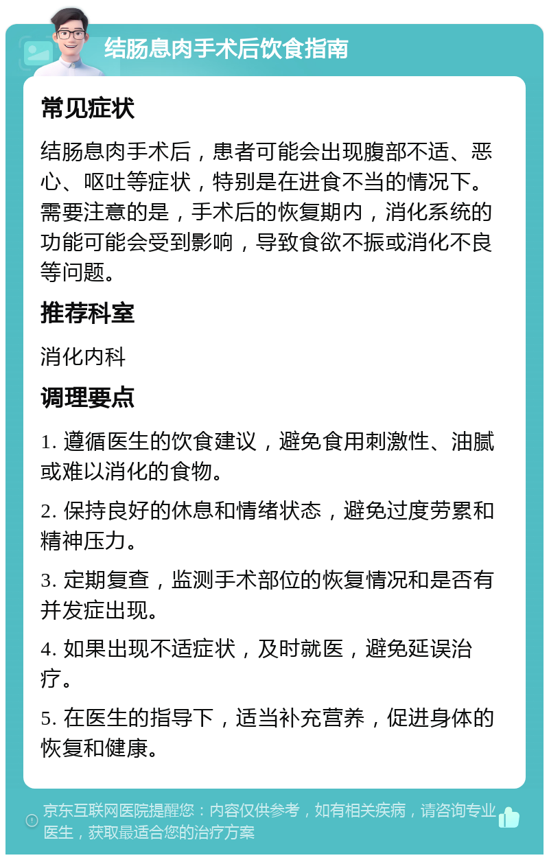 结肠息肉手术后饮食指南 常见症状 结肠息肉手术后，患者可能会出现腹部不适、恶心、呕吐等症状，特别是在进食不当的情况下。需要注意的是，手术后的恢复期内，消化系统的功能可能会受到影响，导致食欲不振或消化不良等问题。 推荐科室 消化内科 调理要点 1. 遵循医生的饮食建议，避免食用刺激性、油腻或难以消化的食物。 2. 保持良好的休息和情绪状态，避免过度劳累和精神压力。 3. 定期复查，监测手术部位的恢复情况和是否有并发症出现。 4. 如果出现不适症状，及时就医，避免延误治疗。 5. 在医生的指导下，适当补充营养，促进身体的恢复和健康。