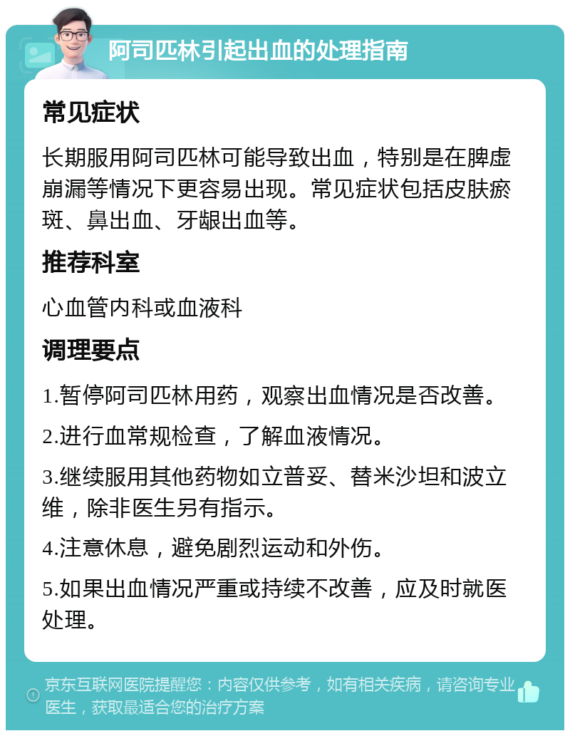 阿司匹林引起出血的处理指南 常见症状 长期服用阿司匹林可能导致出血，特别是在脾虚崩漏等情况下更容易出现。常见症状包括皮肤瘀斑、鼻出血、牙龈出血等。 推荐科室 心血管内科或血液科 调理要点 1.暂停阿司匹林用药，观察出血情况是否改善。 2.进行血常规检查，了解血液情况。 3.继续服用其他药物如立普妥、替米沙坦和波立维，除非医生另有指示。 4.注意休息，避免剧烈运动和外伤。 5.如果出血情况严重或持续不改善，应及时就医处理。