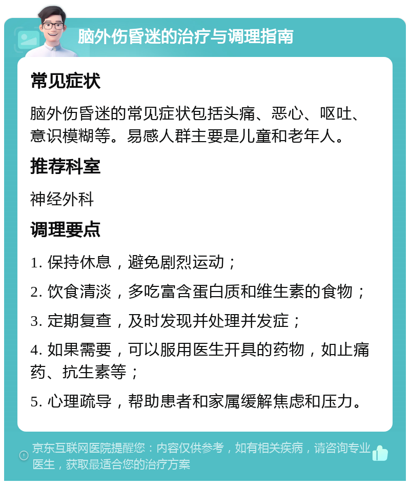 脑外伤昏迷的治疗与调理指南 常见症状 脑外伤昏迷的常见症状包括头痛、恶心、呕吐、意识模糊等。易感人群主要是儿童和老年人。 推荐科室 神经外科 调理要点 1. 保持休息，避免剧烈运动； 2. 饮食清淡，多吃富含蛋白质和维生素的食物； 3. 定期复查，及时发现并处理并发症； 4. 如果需要，可以服用医生开具的药物，如止痛药、抗生素等； 5. 心理疏导，帮助患者和家属缓解焦虑和压力。