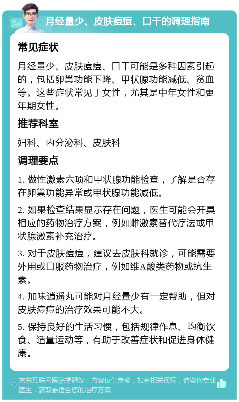 月经量少、皮肤痘痘、口干的调理指南 常见症状 月经量少、皮肤痘痘、口干可能是多种因素引起的，包括卵巢功能下降、甲状腺功能减低、贫血等。这些症状常见于女性，尤其是中年女性和更年期女性。 推荐科室 妇科、内分泌科、皮肤科 调理要点 1. 做性激素六项和甲状腺功能检查，了解是否存在卵巢功能异常或甲状腺功能减低。 2. 如果检查结果显示存在问题，医生可能会开具相应的药物治疗方案，例如雌激素替代疗法或甲状腺激素补充治疗。 3. 对于皮肤痘痘，建议去皮肤科就诊，可能需要外用或口服药物治疗，例如维A酸类药物或抗生素。 4. 加味逍遥丸可能对月经量少有一定帮助，但对皮肤痘痘的治疗效果可能不大。 5. 保持良好的生活习惯，包括规律作息、均衡饮食、适量运动等，有助于改善症状和促进身体健康。