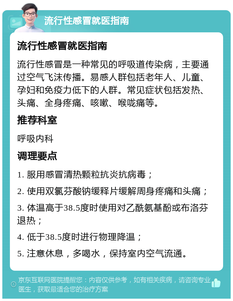 流行性感冒就医指南 流行性感冒就医指南 流行性感冒是一种常见的呼吸道传染病，主要通过空气飞沫传播。易感人群包括老年人、儿童、孕妇和免疫力低下的人群。常见症状包括发热、头痛、全身疼痛、咳嗽、喉咙痛等。 推荐科室 呼吸内科 调理要点 1. 服用感冒清热颗粒抗炎抗病毒； 2. 使用双氯芬酸钠缓释片缓解周身疼痛和头痛； 3. 体温高于38.5度时使用对乙酰氨基酚或布洛芬退热； 4. 低于38.5度时进行物理降温； 5. 注意休息，多喝水，保持室内空气流通。