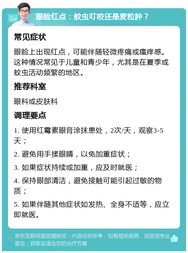 眼睑红点：蚊虫叮咬还是麦粒肿？ 常见症状 眼睑上出现红点，可能伴随轻微疼痛或瘙痒感。这种情况常见于儿童和青少年，尤其是在夏季或蚊虫活动频繁的地区。 推荐科室 眼科或皮肤科 调理要点 1. 使用红霉素眼膏涂抹患处，2次/天，观察3-5天； 2. 避免用手揉眼睛，以免加重症状； 3. 如果症状持续或加重，应及时就医； 4. 保持眼部清洁，避免接触可能引起过敏的物质； 5. 如果伴随其他症状如发热、全身不适等，应立即就医。