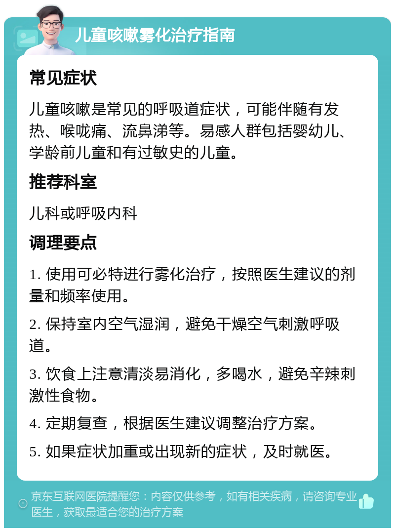 儿童咳嗽雾化治疗指南 常见症状 儿童咳嗽是常见的呼吸道症状，可能伴随有发热、喉咙痛、流鼻涕等。易感人群包括婴幼儿、学龄前儿童和有过敏史的儿童。 推荐科室 儿科或呼吸内科 调理要点 1. 使用可必特进行雾化治疗，按照医生建议的剂量和频率使用。 2. 保持室内空气湿润，避免干燥空气刺激呼吸道。 3. 饮食上注意清淡易消化，多喝水，避免辛辣刺激性食物。 4. 定期复查，根据医生建议调整治疗方案。 5. 如果症状加重或出现新的症状，及时就医。