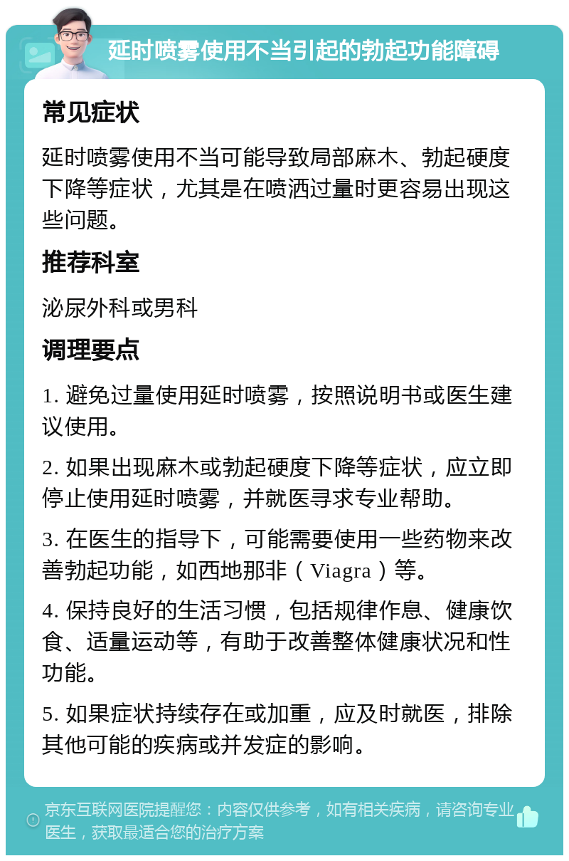 延时喷雾使用不当引起的勃起功能障碍 常见症状 延时喷雾使用不当可能导致局部麻木、勃起硬度下降等症状，尤其是在喷洒过量时更容易出现这些问题。 推荐科室 泌尿外科或男科 调理要点 1. 避免过量使用延时喷雾，按照说明书或医生建议使用。 2. 如果出现麻木或勃起硬度下降等症状，应立即停止使用延时喷雾，并就医寻求专业帮助。 3. 在医生的指导下，可能需要使用一些药物来改善勃起功能，如西地那非（Viagra）等。 4. 保持良好的生活习惯，包括规律作息、健康饮食、适量运动等，有助于改善整体健康状况和性功能。 5. 如果症状持续存在或加重，应及时就医，排除其他可能的疾病或并发症的影响。