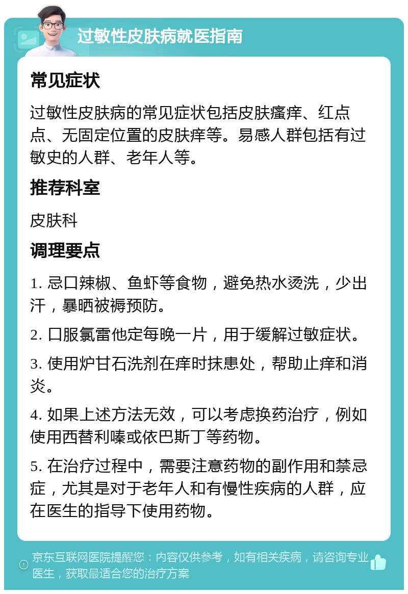 过敏性皮肤病就医指南 常见症状 过敏性皮肤病的常见症状包括皮肤瘙痒、红点点、无固定位置的皮肤痒等。易感人群包括有过敏史的人群、老年人等。 推荐科室 皮肤科 调理要点 1. 忌口辣椒、鱼虾等食物，避免热水烫洗，少出汗，暴晒被褥预防。 2. 口服氯雷他定每晚一片，用于缓解过敏症状。 3. 使用炉甘石洗剂在痒时抹患处，帮助止痒和消炎。 4. 如果上述方法无效，可以考虑换药治疗，例如使用西替利嗪或依巴斯丁等药物。 5. 在治疗过程中，需要注意药物的副作用和禁忌症，尤其是对于老年人和有慢性疾病的人群，应在医生的指导下使用药物。