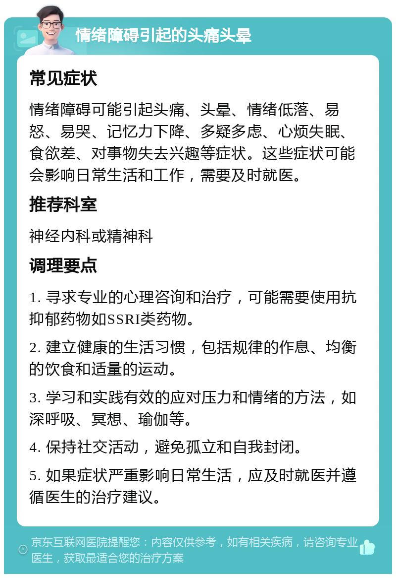 情绪障碍引起的头痛头晕 常见症状 情绪障碍可能引起头痛、头晕、情绪低落、易怒、易哭、记忆力下降、多疑多虑、心烦失眠、食欲差、对事物失去兴趣等症状。这些症状可能会影响日常生活和工作，需要及时就医。 推荐科室 神经内科或精神科 调理要点 1. 寻求专业的心理咨询和治疗，可能需要使用抗抑郁药物如SSRI类药物。 2. 建立健康的生活习惯，包括规律的作息、均衡的饮食和适量的运动。 3. 学习和实践有效的应对压力和情绪的方法，如深呼吸、冥想、瑜伽等。 4. 保持社交活动，避免孤立和自我封闭。 5. 如果症状严重影响日常生活，应及时就医并遵循医生的治疗建议。