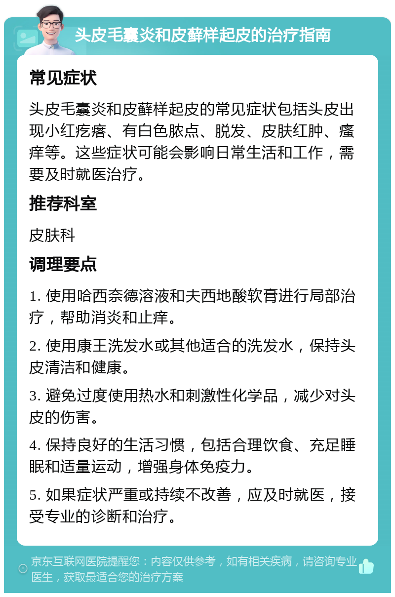 头皮毛囊炎和皮藓样起皮的治疗指南 常见症状 头皮毛囊炎和皮藓样起皮的常见症状包括头皮出现小红疙瘩、有白色脓点、脱发、皮肤红肿、瘙痒等。这些症状可能会影响日常生活和工作，需要及时就医治疗。 推荐科室 皮肤科 调理要点 1. 使用哈西奈德溶液和夫西地酸软膏进行局部治疗，帮助消炎和止痒。 2. 使用康王洗发水或其他适合的洗发水，保持头皮清洁和健康。 3. 避免过度使用热水和刺激性化学品，减少对头皮的伤害。 4. 保持良好的生活习惯，包括合理饮食、充足睡眠和适量运动，增强身体免疫力。 5. 如果症状严重或持续不改善，应及时就医，接受专业的诊断和治疗。