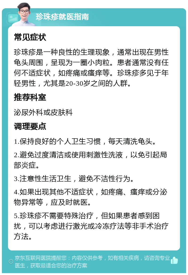 珍珠疹就医指南 常见症状 珍珠疹是一种良性的生理现象，通常出现在男性龟头周围，呈现为一圈小肉粒。患者通常没有任何不适症状，如疼痛或瘙痒等。珍珠疹多见于年轻男性，尤其是20-30岁之间的人群。 推荐科室 泌尿外科或皮肤科 调理要点 1.保持良好的个人卫生习惯，每天清洗龟头。 2.避免过度清洁或使用刺激性洗液，以免引起局部炎症。 3.注意性生活卫生，避免不洁性行为。 4.如果出现其他不适症状，如疼痛、瘙痒或分泌物异常等，应及时就医。 5.珍珠疹不需要特殊治疗，但如果患者感到困扰，可以考虑进行激光或冷冻疗法等非手术治疗方法。