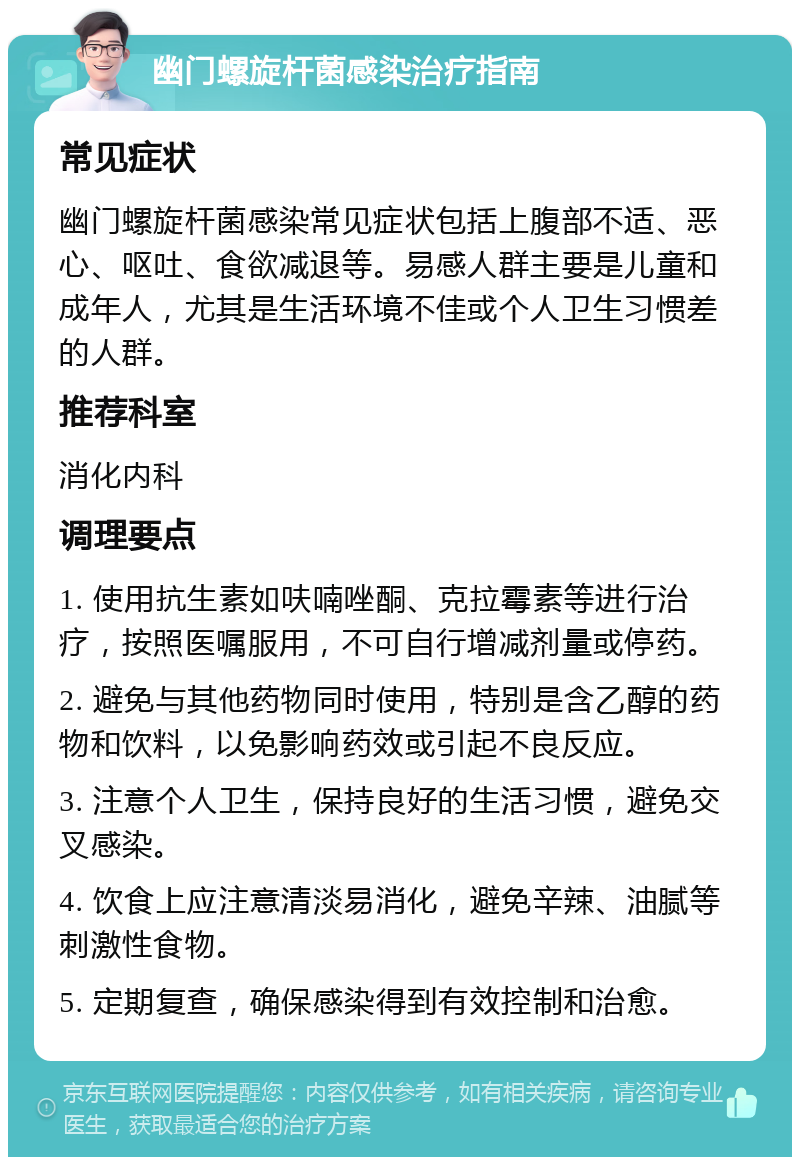 幽门螺旋杆菌感染治疗指南 常见症状 幽门螺旋杆菌感染常见症状包括上腹部不适、恶心、呕吐、食欲减退等。易感人群主要是儿童和成年人，尤其是生活环境不佳或个人卫生习惯差的人群。 推荐科室 消化内科 调理要点 1. 使用抗生素如呋喃唑酮、克拉霉素等进行治疗，按照医嘱服用，不可自行增减剂量或停药。 2. 避免与其他药物同时使用，特别是含乙醇的药物和饮料，以免影响药效或引起不良反应。 3. 注意个人卫生，保持良好的生活习惯，避免交叉感染。 4. 饮食上应注意清淡易消化，避免辛辣、油腻等刺激性食物。 5. 定期复查，确保感染得到有效控制和治愈。