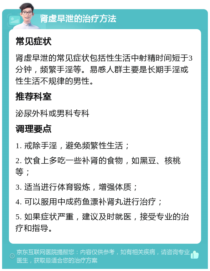 肾虚早泄的治疗方法 常见症状 肾虚早泄的常见症状包括性生活中射精时间短于3分钟，频繁手淫等。易感人群主要是长期手淫或性生活不规律的男性。 推荐科室 泌尿外科或男科专科 调理要点 1. 戒除手淫，避免频繁性生活； 2. 饮食上多吃一些补肾的食物，如黑豆、核桃等； 3. 适当进行体育锻炼，增强体质； 4. 可以服用中成药鱼漂补肾丸进行治疗； 5. 如果症状严重，建议及时就医，接受专业的治疗和指导。