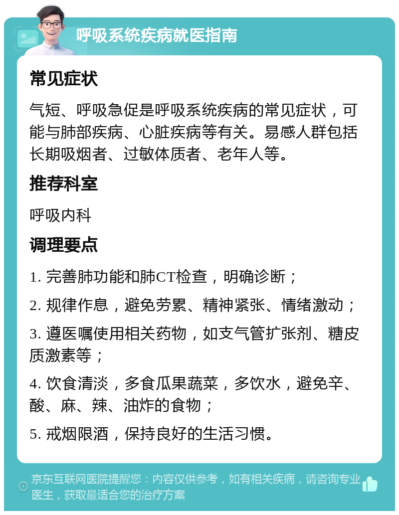 呼吸系统疾病就医指南 常见症状 气短、呼吸急促是呼吸系统疾病的常见症状，可能与肺部疾病、心脏疾病等有关。易感人群包括长期吸烟者、过敏体质者、老年人等。 推荐科室 呼吸内科 调理要点 1. 完善肺功能和肺CT检查，明确诊断； 2. 规律作息，避免劳累、精神紧张、情绪激动； 3. 遵医嘱使用相关药物，如支气管扩张剂、糖皮质激素等； 4. 饮食清淡，多食瓜果蔬菜，多饮水，避免辛、酸、麻、辣、油炸的食物； 5. 戒烟限酒，保持良好的生活习惯。