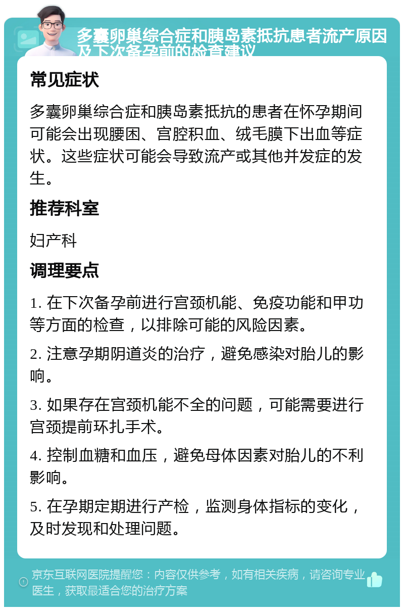 多囊卵巢综合症和胰岛素抵抗患者流产原因及下次备孕前的检查建议 常见症状 多囊卵巢综合症和胰岛素抵抗的患者在怀孕期间可能会出现腰困、宫腔积血、绒毛膜下出血等症状。这些症状可能会导致流产或其他并发症的发生。 推荐科室 妇产科 调理要点 1. 在下次备孕前进行宫颈机能、免疫功能和甲功等方面的检查，以排除可能的风险因素。 2. 注意孕期阴道炎的治疗，避免感染对胎儿的影响。 3. 如果存在宫颈机能不全的问题，可能需要进行宫颈提前环扎手术。 4. 控制血糖和血压，避免母体因素对胎儿的不利影响。 5. 在孕期定期进行产检，监测身体指标的变化，及时发现和处理问题。