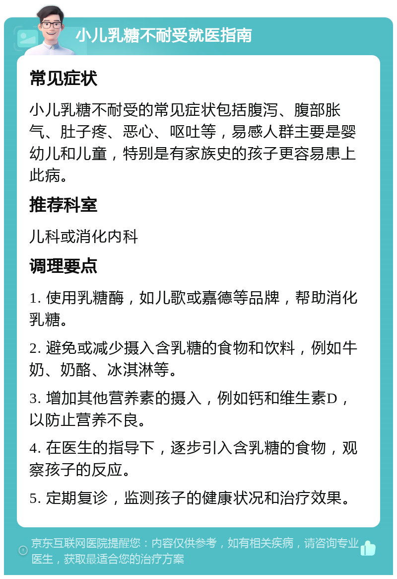 小儿乳糖不耐受就医指南 常见症状 小儿乳糖不耐受的常见症状包括腹泻、腹部胀气、肚子疼、恶心、呕吐等，易感人群主要是婴幼儿和儿童，特别是有家族史的孩子更容易患上此病。 推荐科室 儿科或消化内科 调理要点 1. 使用乳糖酶，如儿歌或嘉德等品牌，帮助消化乳糖。 2. 避免或减少摄入含乳糖的食物和饮料，例如牛奶、奶酪、冰淇淋等。 3. 增加其他营养素的摄入，例如钙和维生素D，以防止营养不良。 4. 在医生的指导下，逐步引入含乳糖的食物，观察孩子的反应。 5. 定期复诊，监测孩子的健康状况和治疗效果。