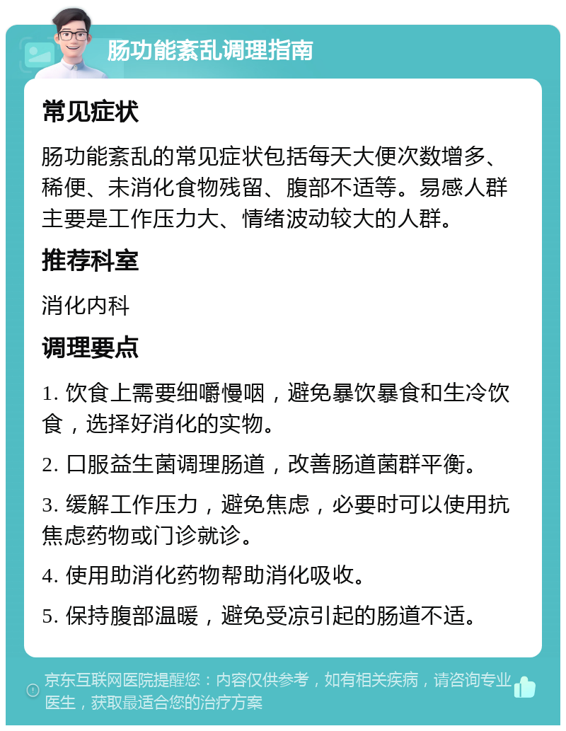 肠功能紊乱调理指南 常见症状 肠功能紊乱的常见症状包括每天大便次数增多、稀便、未消化食物残留、腹部不适等。易感人群主要是工作压力大、情绪波动较大的人群。 推荐科室 消化内科 调理要点 1. 饮食上需要细嚼慢咽，避免暴饮暴食和生冷饮食，选择好消化的实物。 2. 口服益生菌调理肠道，改善肠道菌群平衡。 3. 缓解工作压力，避免焦虑，必要时可以使用抗焦虑药物或门诊就诊。 4. 使用助消化药物帮助消化吸收。 5. 保持腹部温暖，避免受凉引起的肠道不适。