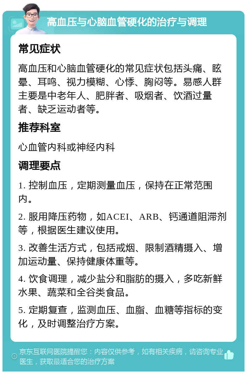 高血压与心脑血管硬化的治疗与调理 常见症状 高血压和心脑血管硬化的常见症状包括头痛、眩晕、耳鸣、视力模糊、心悸、胸闷等。易感人群主要是中老年人、肥胖者、吸烟者、饮酒过量者、缺乏运动者等。 推荐科室 心血管内科或神经内科 调理要点 1. 控制血压，定期测量血压，保持在正常范围内。 2. 服用降压药物，如ACEI、ARB、钙通道阻滞剂等，根据医生建议使用。 3. 改善生活方式，包括戒烟、限制酒精摄入、增加运动量、保持健康体重等。 4. 饮食调理，减少盐分和脂肪的摄入，多吃新鲜水果、蔬菜和全谷类食品。 5. 定期复查，监测血压、血脂、血糖等指标的变化，及时调整治疗方案。