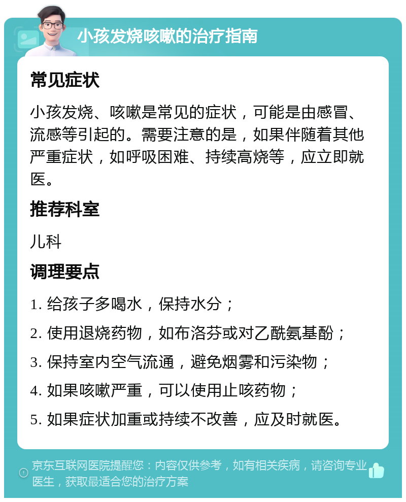 小孩发烧咳嗽的治疗指南 常见症状 小孩发烧、咳嗽是常见的症状，可能是由感冒、流感等引起的。需要注意的是，如果伴随着其他严重症状，如呼吸困难、持续高烧等，应立即就医。 推荐科室 儿科 调理要点 1. 给孩子多喝水，保持水分； 2. 使用退烧药物，如布洛芬或对乙酰氨基酚； 3. 保持室内空气流通，避免烟雾和污染物； 4. 如果咳嗽严重，可以使用止咳药物； 5. 如果症状加重或持续不改善，应及时就医。