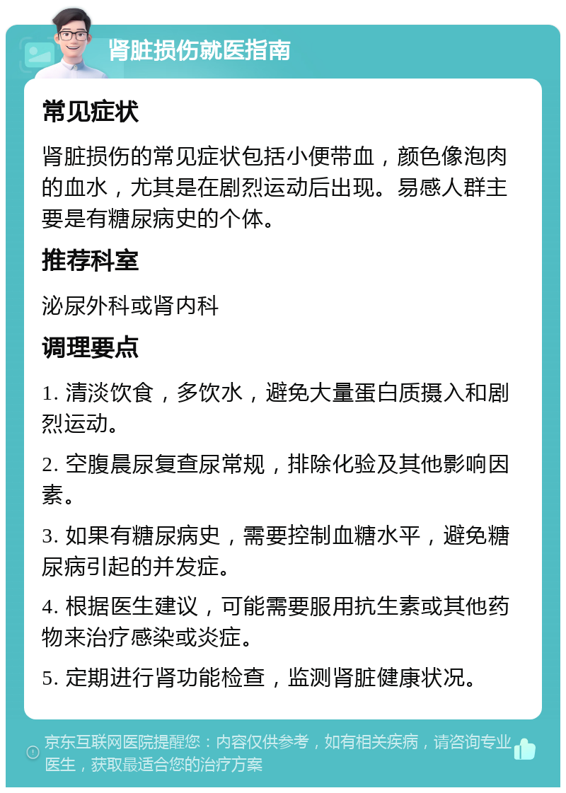 肾脏损伤就医指南 常见症状 肾脏损伤的常见症状包括小便带血，颜色像泡肉的血水，尤其是在剧烈运动后出现。易感人群主要是有糖尿病史的个体。 推荐科室 泌尿外科或肾内科 调理要点 1. 清淡饮食，多饮水，避免大量蛋白质摄入和剧烈运动。 2. 空腹晨尿复查尿常规，排除化验及其他影响因素。 3. 如果有糖尿病史，需要控制血糖水平，避免糖尿病引起的并发症。 4. 根据医生建议，可能需要服用抗生素或其他药物来治疗感染或炎症。 5. 定期进行肾功能检查，监测肾脏健康状况。