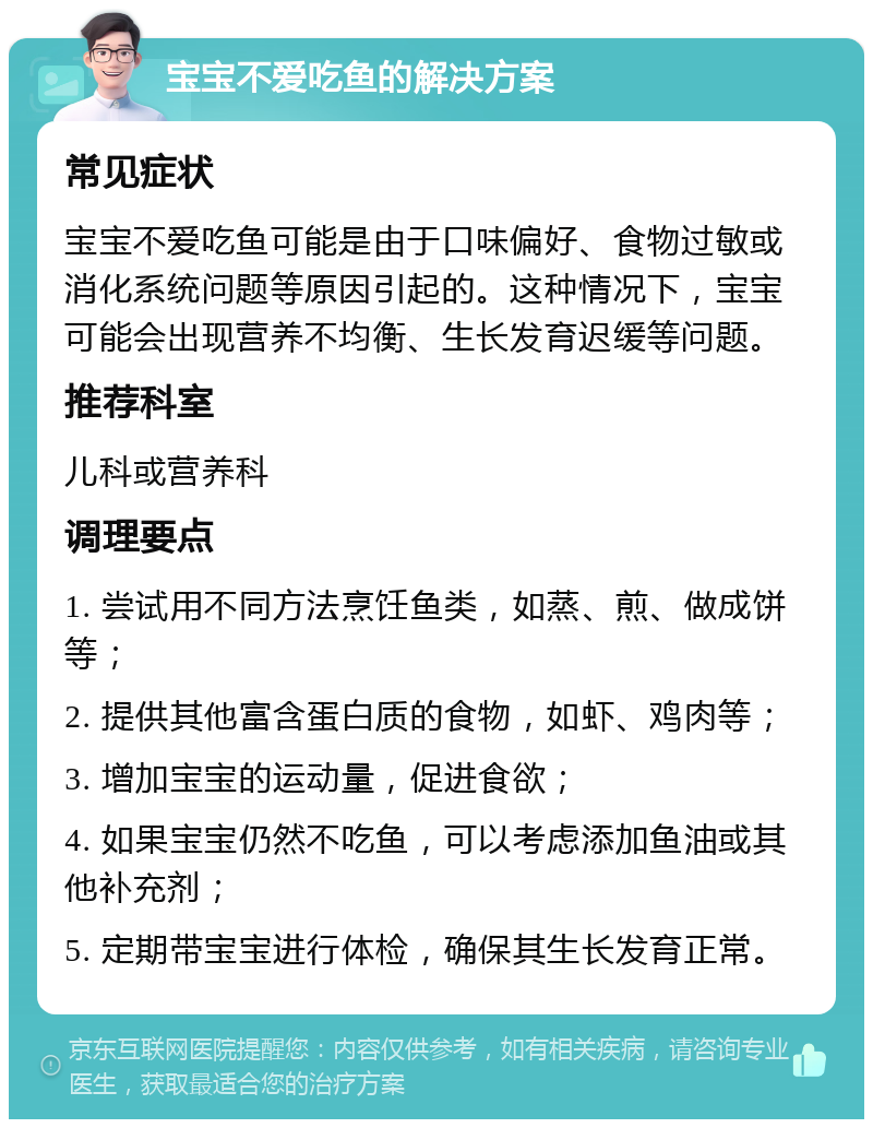 宝宝不爱吃鱼的解决方案 常见症状 宝宝不爱吃鱼可能是由于口味偏好、食物过敏或消化系统问题等原因引起的。这种情况下，宝宝可能会出现营养不均衡、生长发育迟缓等问题。 推荐科室 儿科或营养科 调理要点 1. 尝试用不同方法烹饪鱼类，如蒸、煎、做成饼等； 2. 提供其他富含蛋白质的食物，如虾、鸡肉等； 3. 增加宝宝的运动量，促进食欲； 4. 如果宝宝仍然不吃鱼，可以考虑添加鱼油或其他补充剂； 5. 定期带宝宝进行体检，确保其生长发育正常。