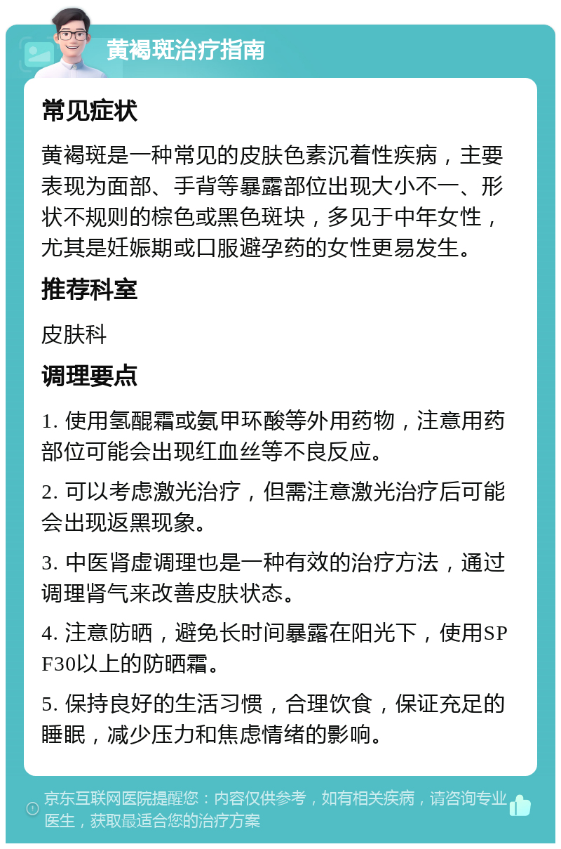 黄褐斑治疗指南 常见症状 黄褐斑是一种常见的皮肤色素沉着性疾病，主要表现为面部、手背等暴露部位出现大小不一、形状不规则的棕色或黑色斑块，多见于中年女性，尤其是妊娠期或口服避孕药的女性更易发生。 推荐科室 皮肤科 调理要点 1. 使用氢醌霜或氨甲环酸等外用药物，注意用药部位可能会出现红血丝等不良反应。 2. 可以考虑激光治疗，但需注意激光治疗后可能会出现返黑现象。 3. 中医肾虚调理也是一种有效的治疗方法，通过调理肾气来改善皮肤状态。 4. 注意防晒，避免长时间暴露在阳光下，使用SPF30以上的防晒霜。 5. 保持良好的生活习惯，合理饮食，保证充足的睡眠，减少压力和焦虑情绪的影响。