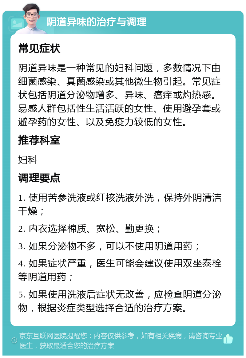 阴道异味的治疗与调理 常见症状 阴道异味是一种常见的妇科问题，多数情况下由细菌感染、真菌感染或其他微生物引起。常见症状包括阴道分泌物增多、异味、瘙痒或灼热感。易感人群包括性生活活跃的女性、使用避孕套或避孕药的女性、以及免疫力较低的女性。 推荐科室 妇科 调理要点 1. 使用苦参洗液或红核洗液外洗，保持外阴清洁干燥； 2. 内衣选择棉质、宽松、勤更换； 3. 如果分泌物不多，可以不使用阴道用药； 4. 如果症状严重，医生可能会建议使用双坐泰栓等阴道用药； 5. 如果使用洗液后症状无改善，应检查阴道分泌物，根据炎症类型选择合适的治疗方案。