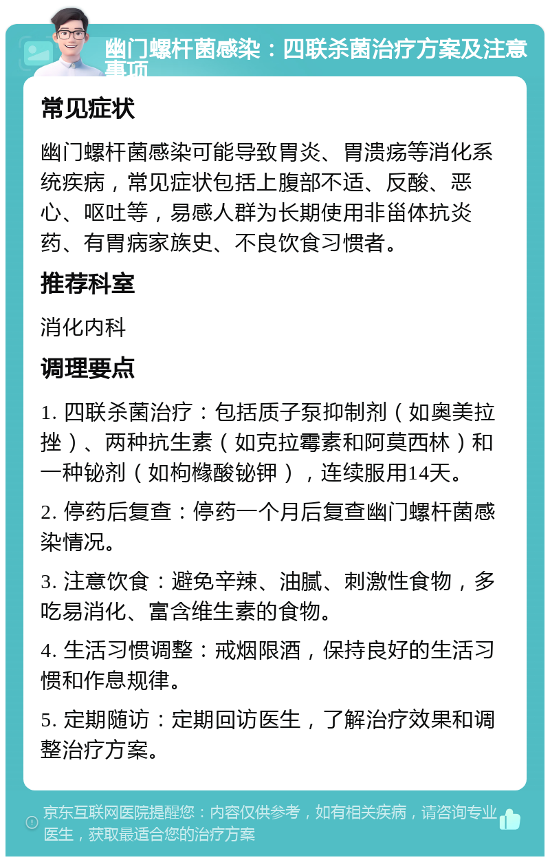 幽门螺杆菌感染：四联杀菌治疗方案及注意事项 常见症状 幽门螺杆菌感染可能导致胃炎、胃溃疡等消化系统疾病，常见症状包括上腹部不适、反酸、恶心、呕吐等，易感人群为长期使用非甾体抗炎药、有胃病家族史、不良饮食习惯者。 推荐科室 消化内科 调理要点 1. 四联杀菌治疗：包括质子泵抑制剂（如奥美拉挫）、两种抗生素（如克拉霉素和阿莫西林）和一种铋剂（如枸橼酸铋钾），连续服用14天。 2. 停药后复查：停药一个月后复查幽门螺杆菌感染情况。 3. 注意饮食：避免辛辣、油腻、刺激性食物，多吃易消化、富含维生素的食物。 4. 生活习惯调整：戒烟限酒，保持良好的生活习惯和作息规律。 5. 定期随访：定期回访医生，了解治疗效果和调整治疗方案。