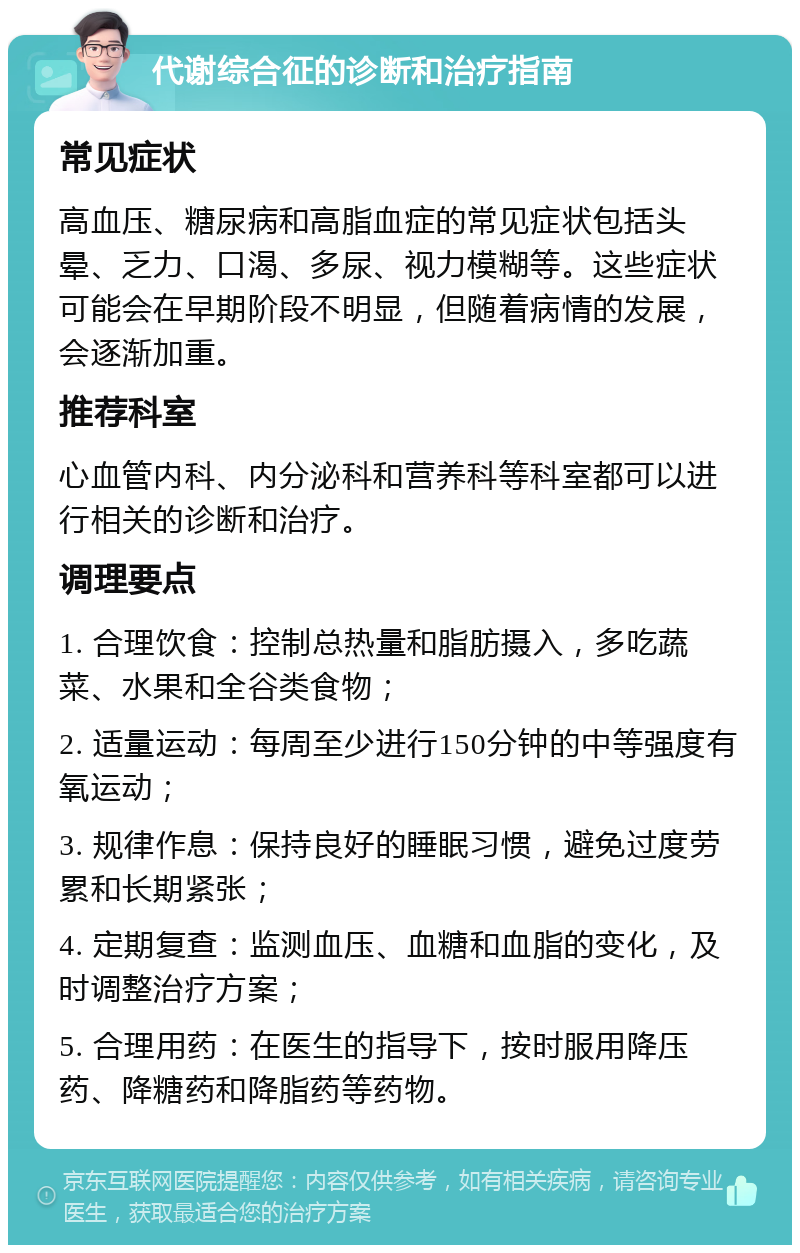 代谢综合征的诊断和治疗指南 常见症状 高血压、糖尿病和高脂血症的常见症状包括头晕、乏力、口渴、多尿、视力模糊等。这些症状可能会在早期阶段不明显，但随着病情的发展，会逐渐加重。 推荐科室 心血管内科、内分泌科和营养科等科室都可以进行相关的诊断和治疗。 调理要点 1. 合理饮食：控制总热量和脂肪摄入，多吃蔬菜、水果和全谷类食物； 2. 适量运动：每周至少进行150分钟的中等强度有氧运动； 3. 规律作息：保持良好的睡眠习惯，避免过度劳累和长期紧张； 4. 定期复查：监测血压、血糖和血脂的变化，及时调整治疗方案； 5. 合理用药：在医生的指导下，按时服用降压药、降糖药和降脂药等药物。