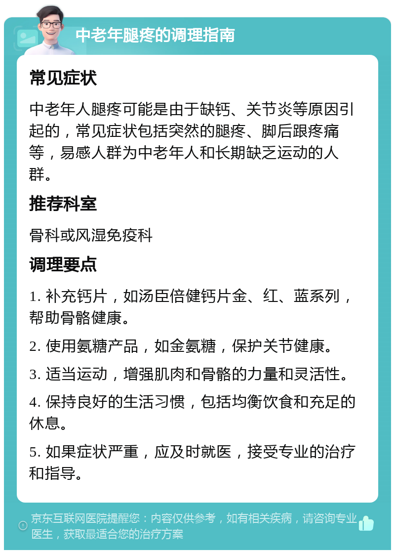 中老年腿疼的调理指南 常见症状 中老年人腿疼可能是由于缺钙、关节炎等原因引起的，常见症状包括突然的腿疼、脚后跟疼痛等，易感人群为中老年人和长期缺乏运动的人群。 推荐科室 骨科或风湿免疫科 调理要点 1. 补充钙片，如汤臣倍健钙片金、红、蓝系列，帮助骨骼健康。 2. 使用氨糖产品，如金氨糖，保护关节健康。 3. 适当运动，增强肌肉和骨骼的力量和灵活性。 4. 保持良好的生活习惯，包括均衡饮食和充足的休息。 5. 如果症状严重，应及时就医，接受专业的治疗和指导。