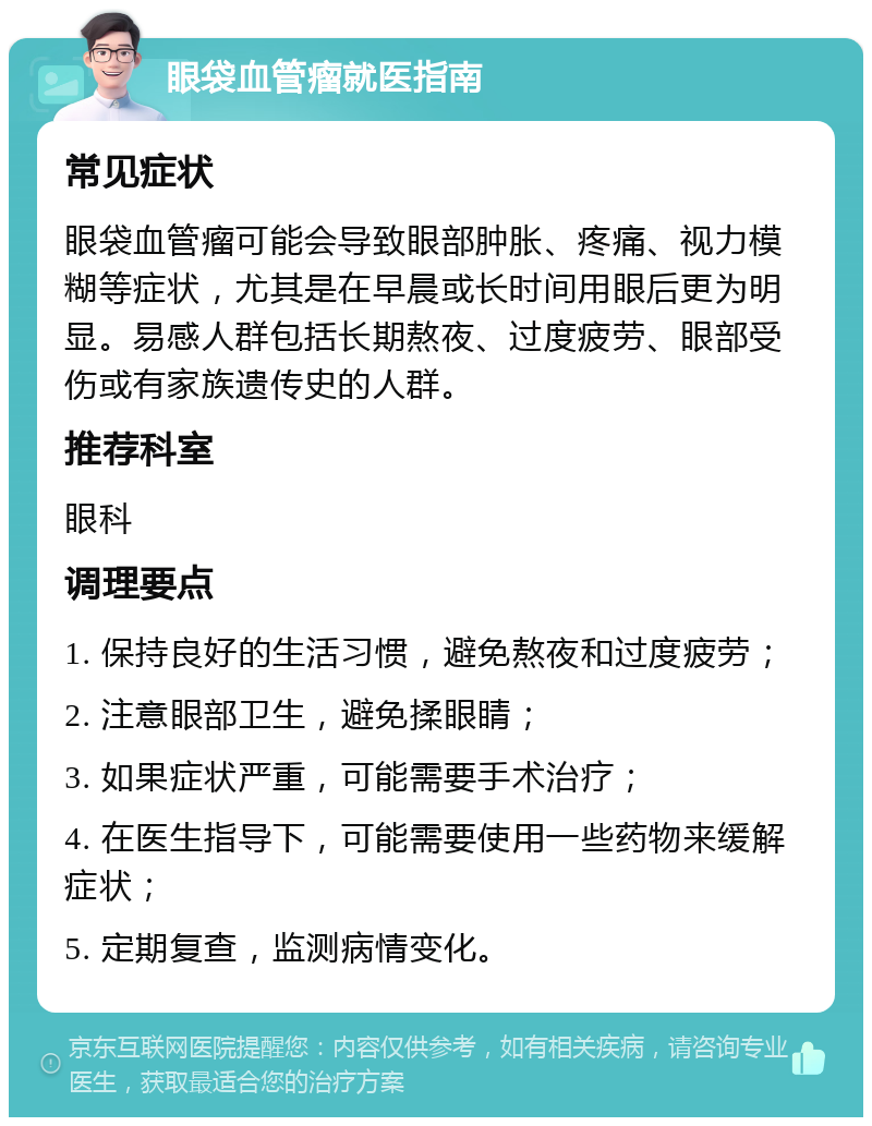 眼袋血管瘤就医指南 常见症状 眼袋血管瘤可能会导致眼部肿胀、疼痛、视力模糊等症状，尤其是在早晨或长时间用眼后更为明显。易感人群包括长期熬夜、过度疲劳、眼部受伤或有家族遗传史的人群。 推荐科室 眼科 调理要点 1. 保持良好的生活习惯，避免熬夜和过度疲劳； 2. 注意眼部卫生，避免揉眼睛； 3. 如果症状严重，可能需要手术治疗； 4. 在医生指导下，可能需要使用一些药物来缓解症状； 5. 定期复查，监测病情变化。