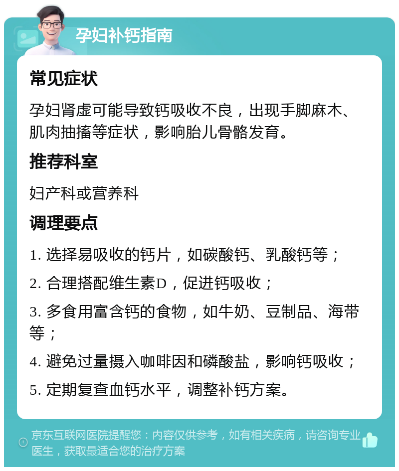 孕妇补钙指南 常见症状 孕妇肾虚可能导致钙吸收不良，出现手脚麻木、肌肉抽搐等症状，影响胎儿骨骼发育。 推荐科室 妇产科或营养科 调理要点 1. 选择易吸收的钙片，如碳酸钙、乳酸钙等； 2. 合理搭配维生素D，促进钙吸收； 3. 多食用富含钙的食物，如牛奶、豆制品、海带等； 4. 避免过量摄入咖啡因和磷酸盐，影响钙吸收； 5. 定期复查血钙水平，调整补钙方案。