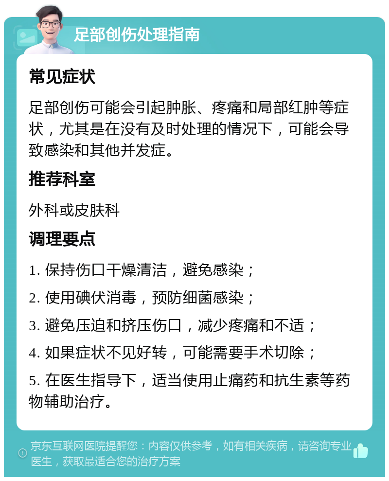 足部创伤处理指南 常见症状 足部创伤可能会引起肿胀、疼痛和局部红肿等症状，尤其是在没有及时处理的情况下，可能会导致感染和其他并发症。 推荐科室 外科或皮肤科 调理要点 1. 保持伤口干燥清洁，避免感染； 2. 使用碘伏消毒，预防细菌感染； 3. 避免压迫和挤压伤口，减少疼痛和不适； 4. 如果症状不见好转，可能需要手术切除； 5. 在医生指导下，适当使用止痛药和抗生素等药物辅助治疗。