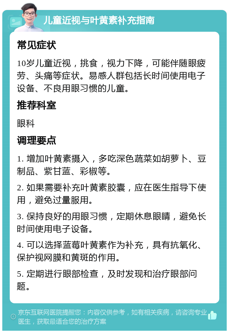 儿童近视与叶黄素补充指南 常见症状 10岁儿童近视，挑食，视力下降，可能伴随眼疲劳、头痛等症状。易感人群包括长时间使用电子设备、不良用眼习惯的儿童。 推荐科室 眼科 调理要点 1. 增加叶黄素摄入，多吃深色蔬菜如胡萝卜、豆制品、紫甘蓝、彩椒等。 2. 如果需要补充叶黄素胶囊，应在医生指导下使用，避免过量服用。 3. 保持良好的用眼习惯，定期休息眼睛，避免长时间使用电子设备。 4. 可以选择蓝莓叶黄素作为补充，具有抗氧化、保护视网膜和黄斑的作用。 5. 定期进行眼部检查，及时发现和治疗眼部问题。