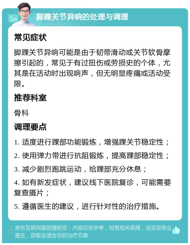 脚踝关节异响的处理与调理 常见症状 脚踝关节异响可能是由于韧带滑动或关节软骨摩擦引起的，常见于有过扭伤或劳损史的个体，尤其是在活动时出现响声，但无明显疼痛或活动受限。 推荐科室 骨科 调理要点 1. 适度进行踝部功能锻炼，增强踝关节稳定性； 2. 使用弹力带进行抗阻锻炼，提高踝部稳定性； 3. 减少剧烈跑跳运动，给踝部充分休息； 4. 如有新发症状，建议线下医院复诊，可能需要复查摄片； 5. 遵循医生的建议，进行针对性的治疗措施。