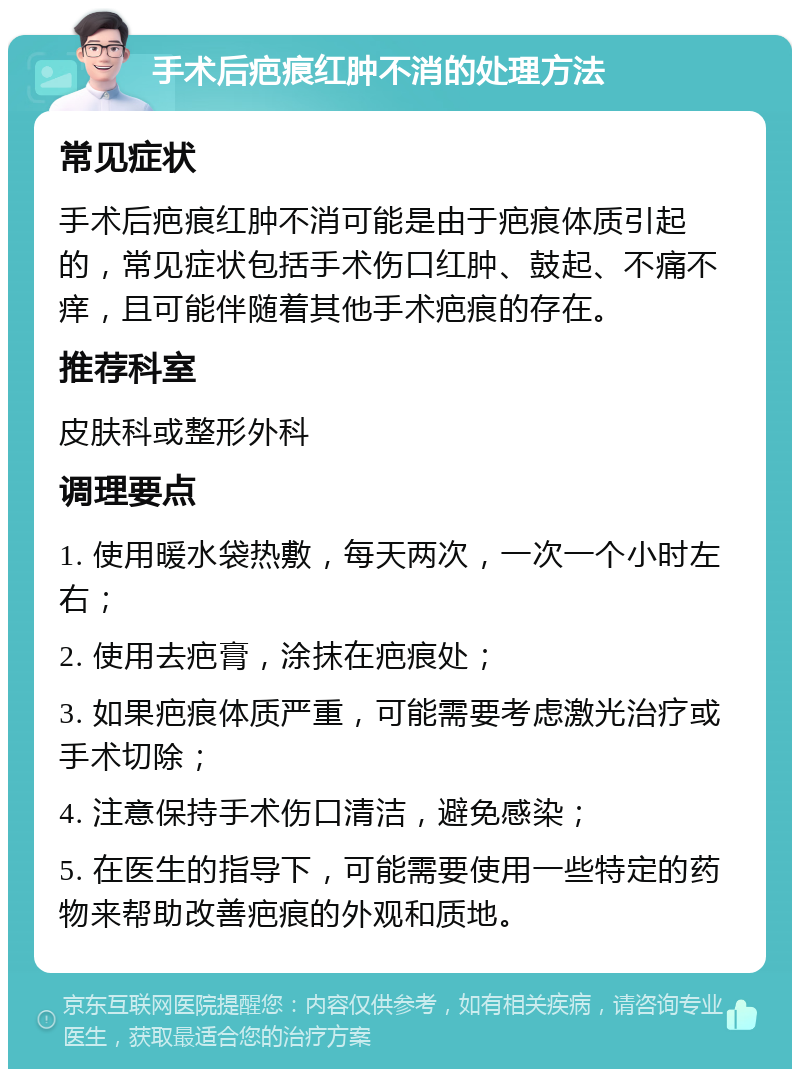 手术后疤痕红肿不消的处理方法 常见症状 手术后疤痕红肿不消可能是由于疤痕体质引起的，常见症状包括手术伤口红肿、鼓起、不痛不痒，且可能伴随着其他手术疤痕的存在。 推荐科室 皮肤科或整形外科 调理要点 1. 使用暖水袋热敷，每天两次，一次一个小时左右； 2. 使用去疤膏，涂抹在疤痕处； 3. 如果疤痕体质严重，可能需要考虑激光治疗或手术切除； 4. 注意保持手术伤口清洁，避免感染； 5. 在医生的指导下，可能需要使用一些特定的药物来帮助改善疤痕的外观和质地。