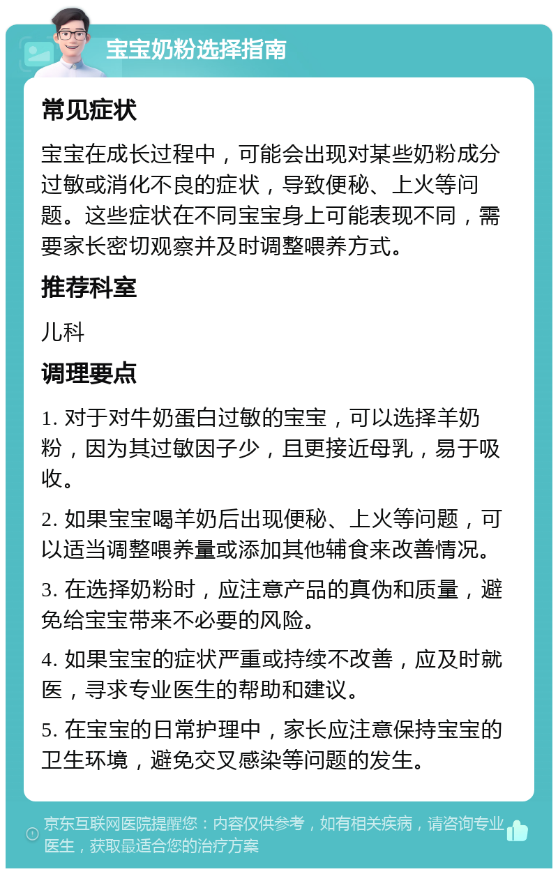 宝宝奶粉选择指南 常见症状 宝宝在成长过程中，可能会出现对某些奶粉成分过敏或消化不良的症状，导致便秘、上火等问题。这些症状在不同宝宝身上可能表现不同，需要家长密切观察并及时调整喂养方式。 推荐科室 儿科 调理要点 1. 对于对牛奶蛋白过敏的宝宝，可以选择羊奶粉，因为其过敏因子少，且更接近母乳，易于吸收。 2. 如果宝宝喝羊奶后出现便秘、上火等问题，可以适当调整喂养量或添加其他辅食来改善情况。 3. 在选择奶粉时，应注意产品的真伪和质量，避免给宝宝带来不必要的风险。 4. 如果宝宝的症状严重或持续不改善，应及时就医，寻求专业医生的帮助和建议。 5. 在宝宝的日常护理中，家长应注意保持宝宝的卫生环境，避免交叉感染等问题的发生。