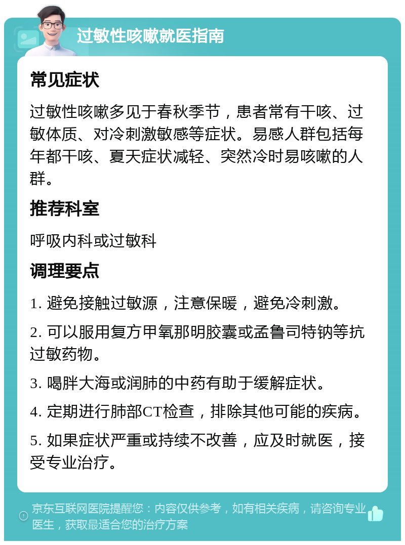 过敏性咳嗽就医指南 常见症状 过敏性咳嗽多见于春秋季节，患者常有干咳、过敏体质、对冷刺激敏感等症状。易感人群包括每年都干咳、夏天症状减轻、突然冷时易咳嗽的人群。 推荐科室 呼吸内科或过敏科 调理要点 1. 避免接触过敏源，注意保暖，避免冷刺激。 2. 可以服用复方甲氧那明胶囊或孟鲁司特钠等抗过敏药物。 3. 喝胖大海或润肺的中药有助于缓解症状。 4. 定期进行肺部CT检查，排除其他可能的疾病。 5. 如果症状严重或持续不改善，应及时就医，接受专业治疗。