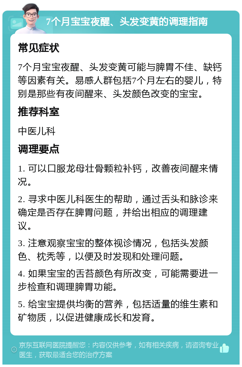 7个月宝宝夜醒、头发变黄的调理指南 常见症状 7个月宝宝夜醒、头发变黄可能与脾胃不佳、缺钙等因素有关。易感人群包括7个月左右的婴儿，特别是那些有夜间醒来、头发颜色改变的宝宝。 推荐科室 中医儿科 调理要点 1. 可以口服龙母壮骨颗粒补钙，改善夜间醒来情况。 2. 寻求中医儿科医生的帮助，通过舌头和脉诊来确定是否存在脾胃问题，并给出相应的调理建议。 3. 注意观察宝宝的整体视诊情况，包括头发颜色、枕秃等，以便及时发现和处理问题。 4. 如果宝宝的舌苔颜色有所改变，可能需要进一步检查和调理脾胃功能。 5. 给宝宝提供均衡的营养，包括适量的维生素和矿物质，以促进健康成长和发育。