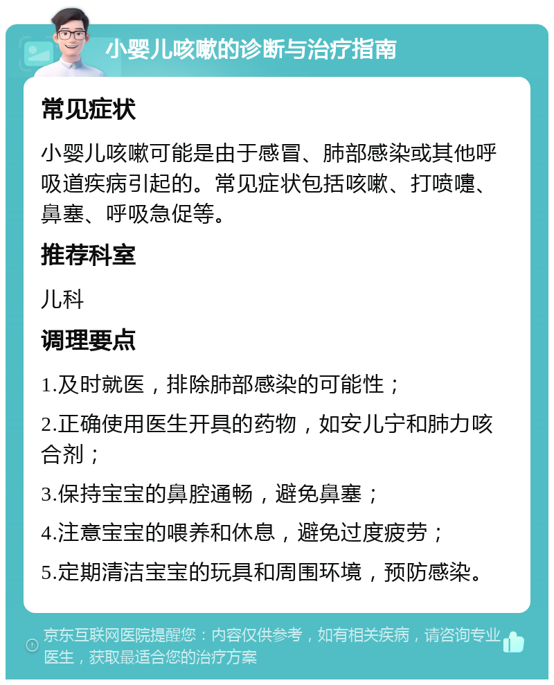 小婴儿咳嗽的诊断与治疗指南 常见症状 小婴儿咳嗽可能是由于感冒、肺部感染或其他呼吸道疾病引起的。常见症状包括咳嗽、打喷嚏、鼻塞、呼吸急促等。 推荐科室 儿科 调理要点 1.及时就医，排除肺部感染的可能性； 2.正确使用医生开具的药物，如安儿宁和肺力咳合剂； 3.保持宝宝的鼻腔通畅，避免鼻塞； 4.注意宝宝的喂养和休息，避免过度疲劳； 5.定期清洁宝宝的玩具和周围环境，预防感染。