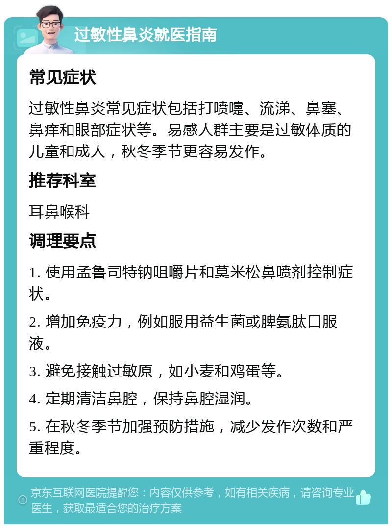 过敏性鼻炎就医指南 常见症状 过敏性鼻炎常见症状包括打喷嚏、流涕、鼻塞、鼻痒和眼部症状等。易感人群主要是过敏体质的儿童和成人，秋冬季节更容易发作。 推荐科室 耳鼻喉科 调理要点 1. 使用孟鲁司特钠咀嚼片和莫米松鼻喷剂控制症状。 2. 增加免疫力，例如服用益生菌或脾氨肽口服液。 3. 避免接触过敏原，如小麦和鸡蛋等。 4. 定期清洁鼻腔，保持鼻腔湿润。 5. 在秋冬季节加强预防措施，减少发作次数和严重程度。