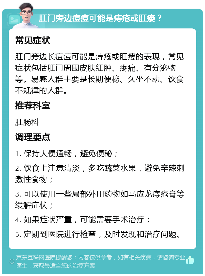 肛门旁边痘痘可能是痔疮或肛瘘？ 常见症状 肛门旁边长痘痘可能是痔疮或肛瘘的表现，常见症状包括肛门周围皮肤红肿、疼痛、有分泌物等。易感人群主要是长期便秘、久坐不动、饮食不规律的人群。 推荐科室 肛肠科 调理要点 1. 保持大便通畅，避免便秘； 2. 饮食上注意清淡，多吃蔬菜水果，避免辛辣刺激性食物； 3. 可以使用一些局部外用药物如马应龙痔疮膏等缓解症状； 4. 如果症状严重，可能需要手术治疗； 5. 定期到医院进行检查，及时发现和治疗问题。