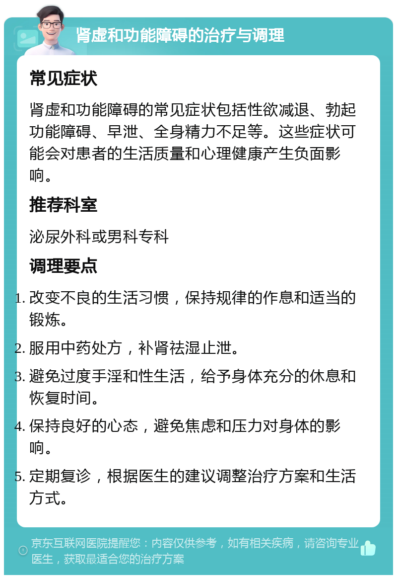 肾虚和功能障碍的治疗与调理 常见症状 肾虚和功能障碍的常见症状包括性欲减退、勃起功能障碍、早泄、全身精力不足等。这些症状可能会对患者的生活质量和心理健康产生负面影响。 推荐科室 泌尿外科或男科专科 调理要点 改变不良的生活习惯，保持规律的作息和适当的锻炼。 服用中药处方，补肾祛湿止泄。 避免过度手淫和性生活，给予身体充分的休息和恢复时间。 保持良好的心态，避免焦虑和压力对身体的影响。 定期复诊，根据医生的建议调整治疗方案和生活方式。