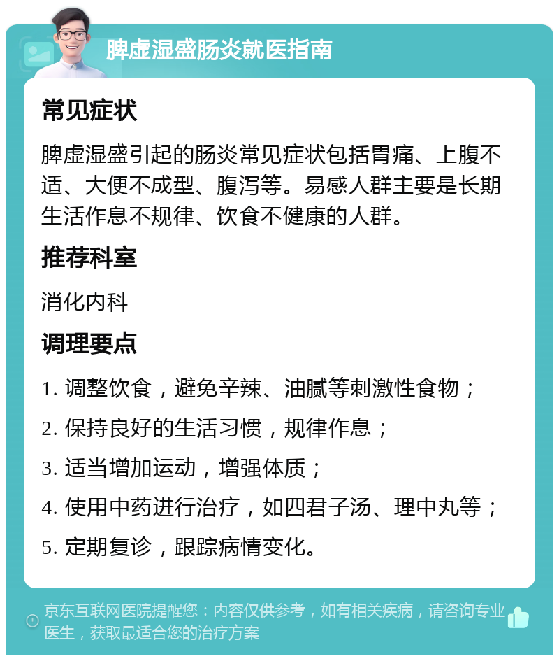 脾虚湿盛肠炎就医指南 常见症状 脾虚湿盛引起的肠炎常见症状包括胃痛、上腹不适、大便不成型、腹泻等。易感人群主要是长期生活作息不规律、饮食不健康的人群。 推荐科室 消化内科 调理要点 1. 调整饮食，避免辛辣、油腻等刺激性食物； 2. 保持良好的生活习惯，规律作息； 3. 适当增加运动，增强体质； 4. 使用中药进行治疗，如四君子汤、理中丸等； 5. 定期复诊，跟踪病情变化。