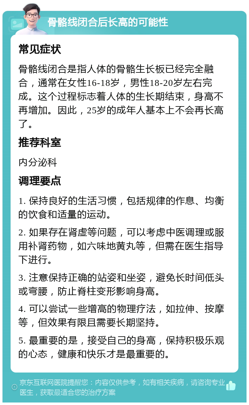 骨骼线闭合后长高的可能性 常见症状 骨骼线闭合是指人体的骨骼生长板已经完全融合，通常在女性16-18岁，男性18-20岁左右完成。这个过程标志着人体的生长期结束，身高不再增加。因此，25岁的成年人基本上不会再长高了。 推荐科室 内分泌科 调理要点 1. 保持良好的生活习惯，包括规律的作息、均衡的饮食和适量的运动。 2. 如果存在肾虚等问题，可以考虑中医调理或服用补肾药物，如六味地黄丸等，但需在医生指导下进行。 3. 注意保持正确的站姿和坐姿，避免长时间低头或弯腰，防止脊柱变形影响身高。 4. 可以尝试一些增高的物理疗法，如拉伸、按摩等，但效果有限且需要长期坚持。 5. 最重要的是，接受自己的身高，保持积极乐观的心态，健康和快乐才是最重要的。