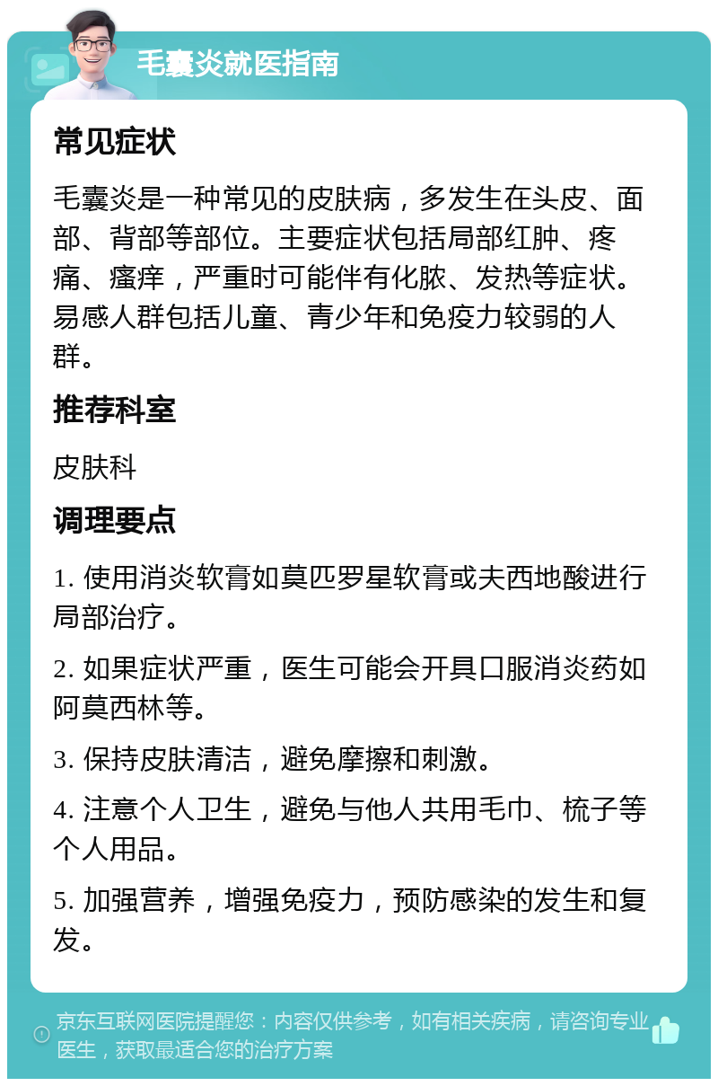 毛囊炎就医指南 常见症状 毛囊炎是一种常见的皮肤病，多发生在头皮、面部、背部等部位。主要症状包括局部红肿、疼痛、瘙痒，严重时可能伴有化脓、发热等症状。易感人群包括儿童、青少年和免疫力较弱的人群。 推荐科室 皮肤科 调理要点 1. 使用消炎软膏如莫匹罗星软膏或夫西地酸进行局部治疗。 2. 如果症状严重，医生可能会开具口服消炎药如阿莫西林等。 3. 保持皮肤清洁，避免摩擦和刺激。 4. 注意个人卫生，避免与他人共用毛巾、梳子等个人用品。 5. 加强营养，增强免疫力，预防感染的发生和复发。