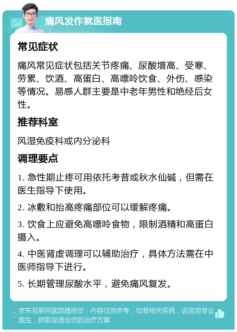 痛风发作就医指南 常见症状 痛风常见症状包括关节疼痛、尿酸增高、受寒、劳累、饮酒、高蛋白、高嘌呤饮食、外伤、感染等情况。易感人群主要是中老年男性和绝经后女性。 推荐科室 风湿免疫科或内分泌科 调理要点 1. 急性期止疼可用依托考昔或秋水仙碱，但需在医生指导下使用。 2. 冰敷和抬高疼痛部位可以缓解疼痛。 3. 饮食上应避免高嘌呤食物，限制酒精和高蛋白摄入。 4. 中医肾虚调理可以辅助治疗，具体方法需在中医师指导下进行。 5. 长期管理尿酸水平，避免痛风复发。