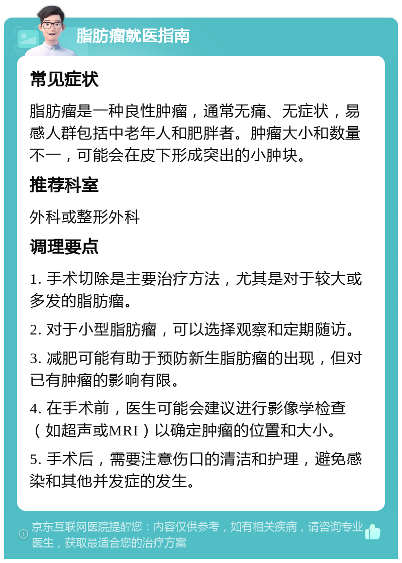 脂肪瘤就医指南 常见症状 脂肪瘤是一种良性肿瘤，通常无痛、无症状，易感人群包括中老年人和肥胖者。肿瘤大小和数量不一，可能会在皮下形成突出的小肿块。 推荐科室 外科或整形外科 调理要点 1. 手术切除是主要治疗方法，尤其是对于较大或多发的脂肪瘤。 2. 对于小型脂肪瘤，可以选择观察和定期随访。 3. 减肥可能有助于预防新生脂肪瘤的出现，但对已有肿瘤的影响有限。 4. 在手术前，医生可能会建议进行影像学检查（如超声或MRI）以确定肿瘤的位置和大小。 5. 手术后，需要注意伤口的清洁和护理，避免感染和其他并发症的发生。