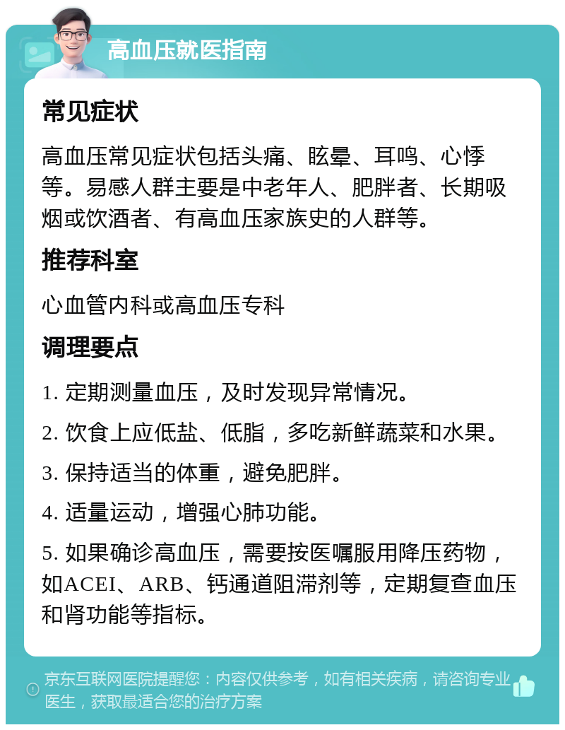 高血压就医指南 常见症状 高血压常见症状包括头痛、眩晕、耳鸣、心悸等。易感人群主要是中老年人、肥胖者、长期吸烟或饮酒者、有高血压家族史的人群等。 推荐科室 心血管内科或高血压专科 调理要点 1. 定期测量血压，及时发现异常情况。 2. 饮食上应低盐、低脂，多吃新鲜蔬菜和水果。 3. 保持适当的体重，避免肥胖。 4. 适量运动，增强心肺功能。 5. 如果确诊高血压，需要按医嘱服用降压药物，如ACEI、ARB、钙通道阻滞剂等，定期复查血压和肾功能等指标。