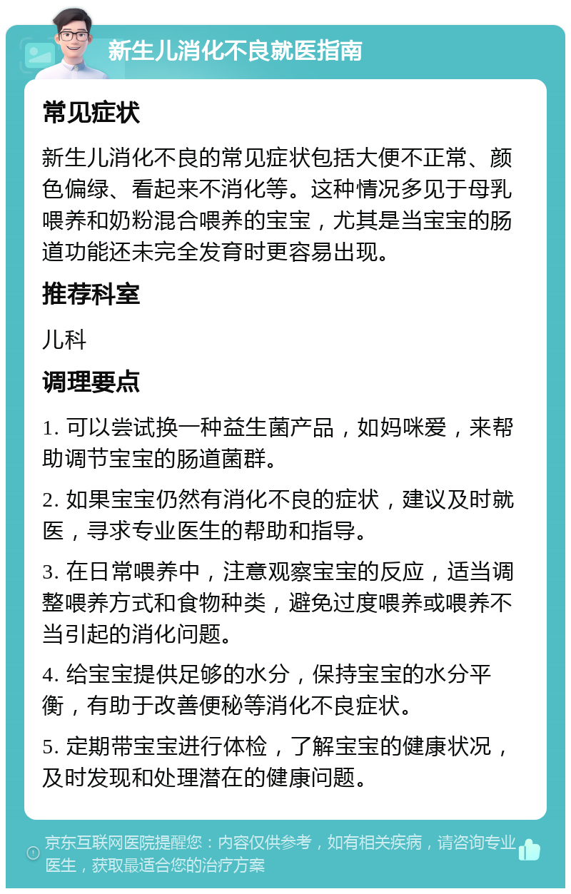 新生儿消化不良就医指南 常见症状 新生儿消化不良的常见症状包括大便不正常、颜色偏绿、看起来不消化等。这种情况多见于母乳喂养和奶粉混合喂养的宝宝，尤其是当宝宝的肠道功能还未完全发育时更容易出现。 推荐科室 儿科 调理要点 1. 可以尝试换一种益生菌产品，如妈咪爱，来帮助调节宝宝的肠道菌群。 2. 如果宝宝仍然有消化不良的症状，建议及时就医，寻求专业医生的帮助和指导。 3. 在日常喂养中，注意观察宝宝的反应，适当调整喂养方式和食物种类，避免过度喂养或喂养不当引起的消化问题。 4. 给宝宝提供足够的水分，保持宝宝的水分平衡，有助于改善便秘等消化不良症状。 5. 定期带宝宝进行体检，了解宝宝的健康状况，及时发现和处理潜在的健康问题。